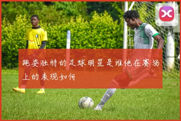 跑姿独特的足球明星是谁他在赛场上的表现如何