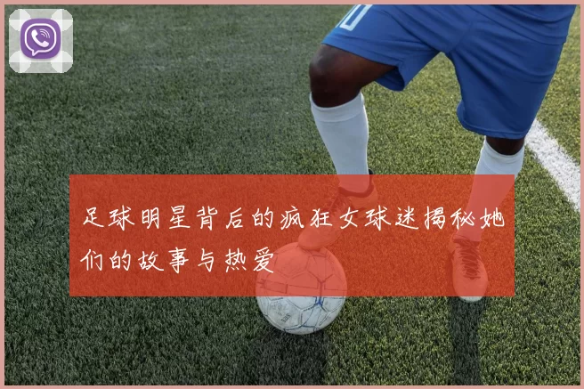 足球明星背后的疯狂女球迷揭秘她们的故事与热爱