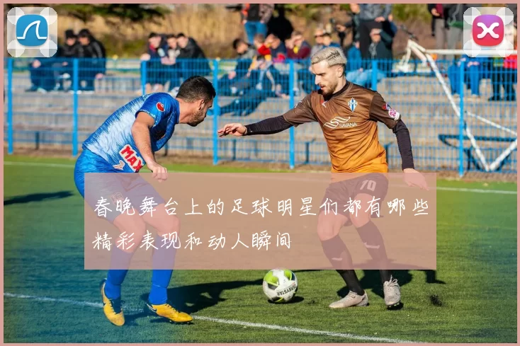 春晚舞台上的足球明星们都有哪些精彩表现和动人瞬间
