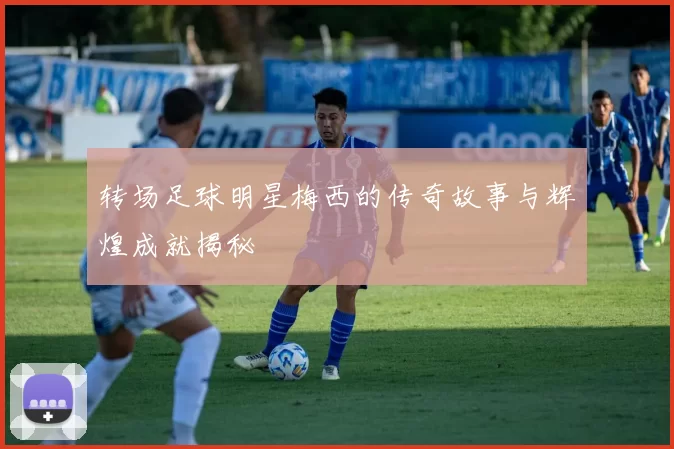 转场足球明星梅西的传奇故事与辉煌成就揭秘