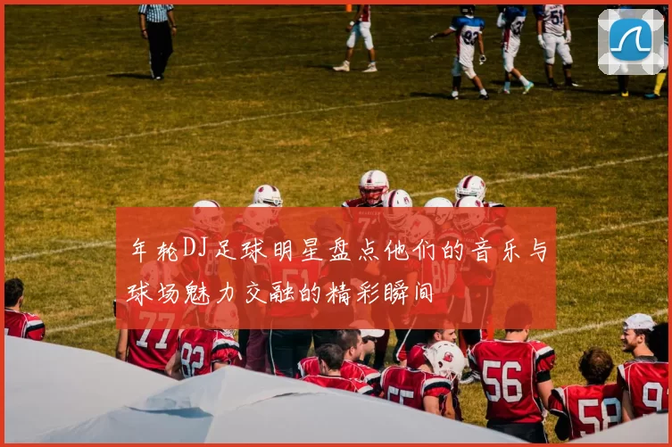 年轮DJ足球明星盘点他们的音乐与球场魅力交融的精彩瞬间