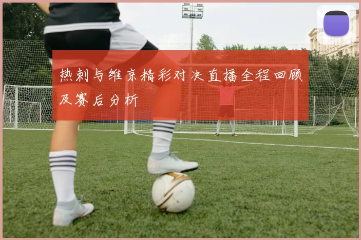 热刺与维京精彩对决直播全程回顾及赛后分析