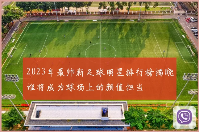 2023年最帅新足球明星排行榜揭晓谁将成为球场上的颜值担当