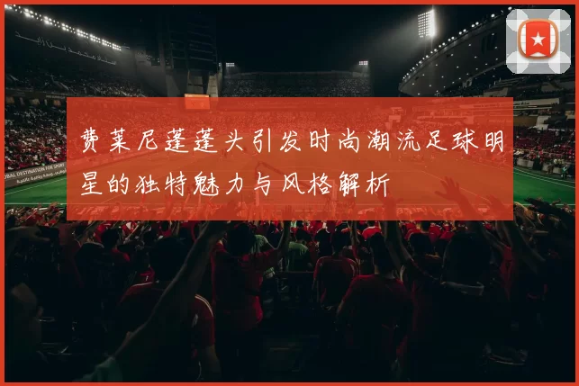 费莱尼蓬蓬头引发时尚潮流足球明星的独特魅力与风格解析