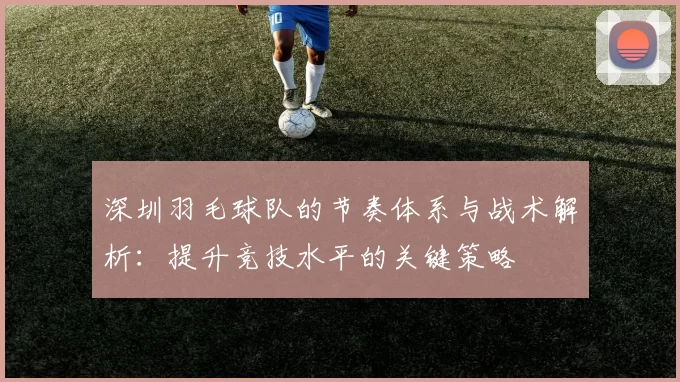 深圳羽毛球队的节奏体系与战术解析：提升竞技水平的关键策略