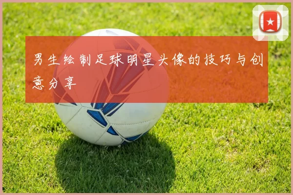 男生绘制足球明星头像的技巧与创意分享