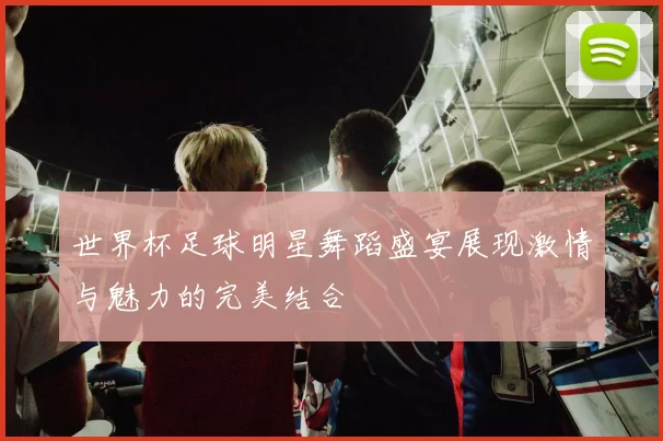 世界杯足球明星舞蹈盛宴展现激情与魅力的完美结合