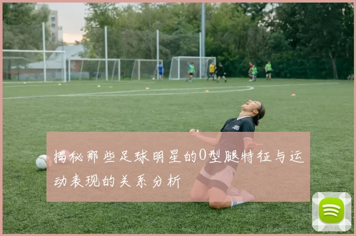 揭秘那些足球明星的O型腿特征与运动表现的关系分析