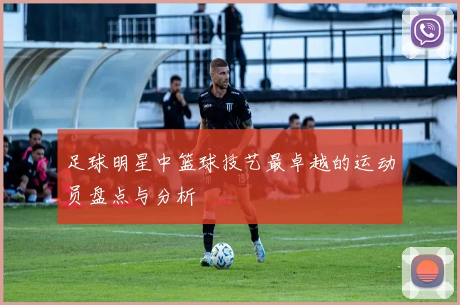 足球明星中篮球技艺最卓越的运动员盘点与分析