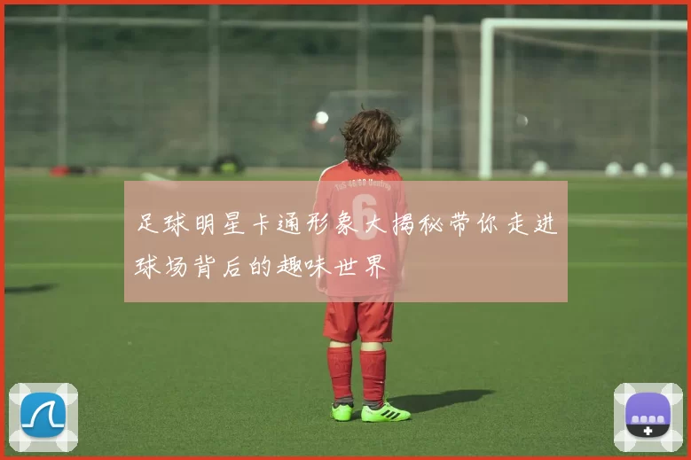 足球明星卡通形象大揭秘带你走进球场背后的趣味世界