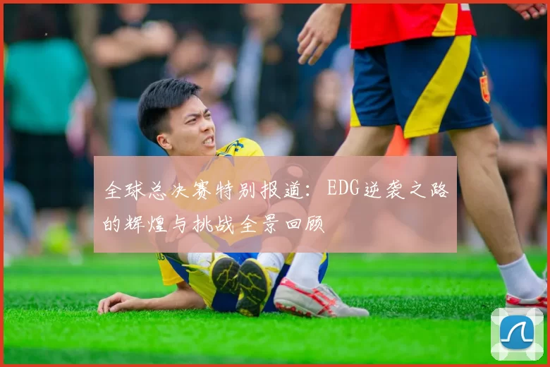 全球总决赛特别报道：EDG逆袭之路的辉煌与挑战全景回顾