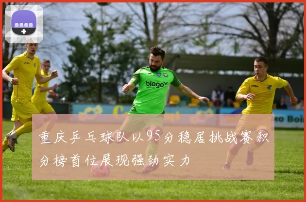 重庆乒乓球队以95分稳居挑战赛积分榜首位展现强劲实力