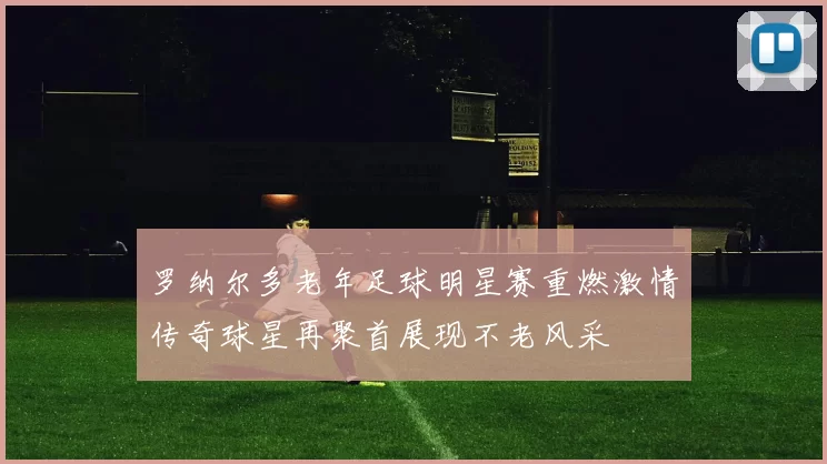 罗纳尔多老年足球明星赛重燃激情传奇球星再聚首展现不老风采