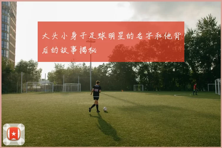 大头小身子足球明星的名字和他背后的故事揭秘