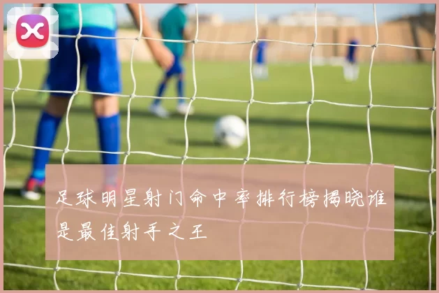 足球明星射门命中率排行榜揭晓谁是最佳射手之王