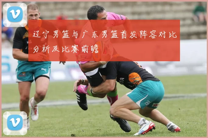 辽宁男篮与广东男篮首发阵容对比分析及比赛前瞻