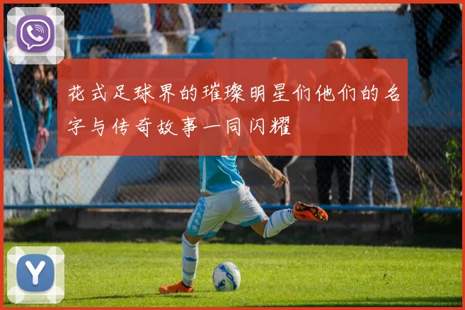 花式足球界的璀璨明星们他们的名字与传奇故事一同闪耀