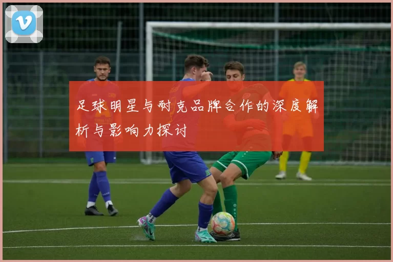 足球明星与耐克品牌合作的深度解析与影响力探讨