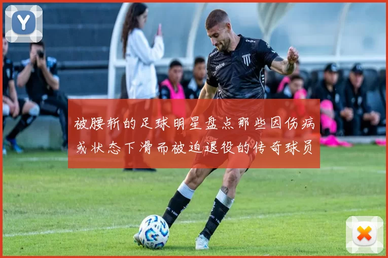 被腰斩的足球明星盘点那些因伤病或状态下滑而被迫退役的传奇球员
