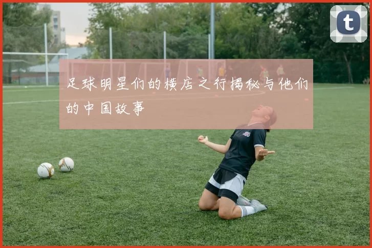 足球明星们的横店之行揭秘与他们的中国故事