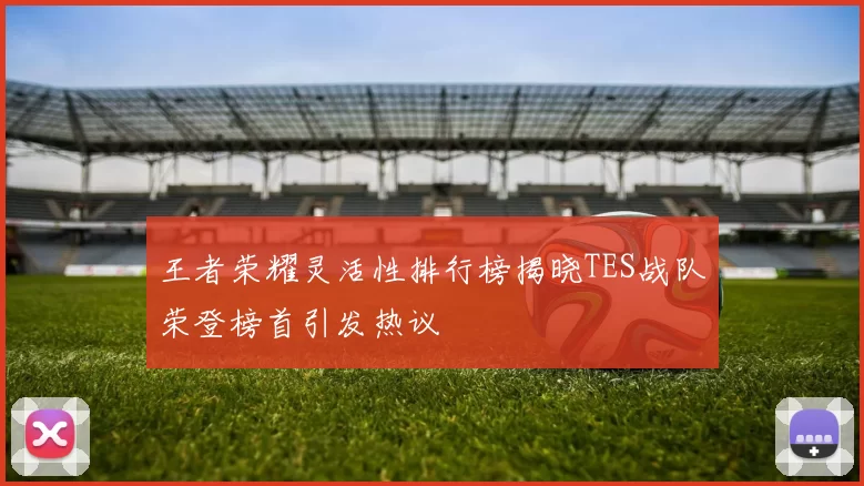 王者荣耀灵活性排行榜揭晓TES战队荣登榜首引发热议