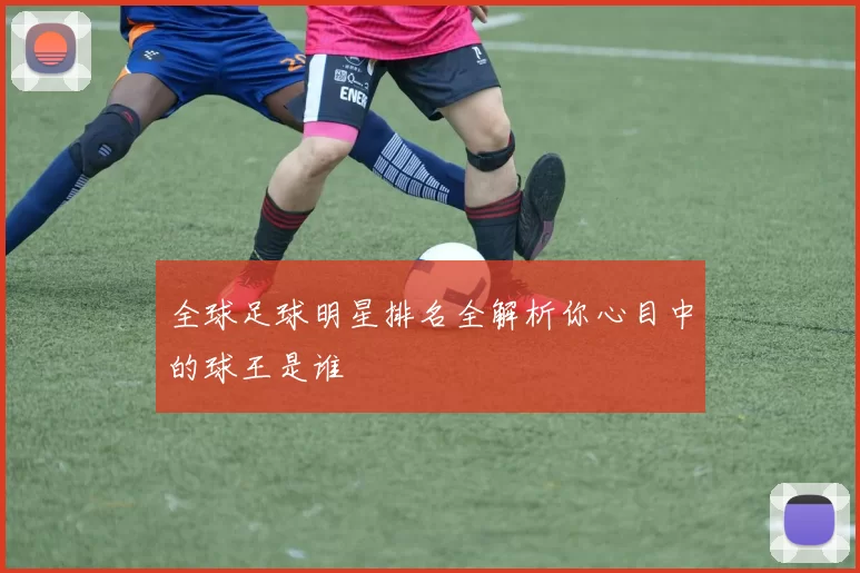 全球足球明星排名全解析你心目中的球王是谁