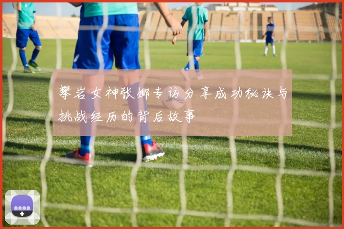 攀岩女神张娜专访分享成功秘诀与挑战经历的背后故事