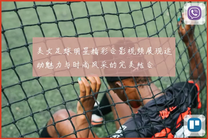 美女足球明星精彩合影视频展现运动魅力与时尚风采的完美结合