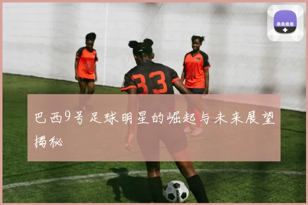 巴西9号足球明星的崛起与未来展望揭秘
