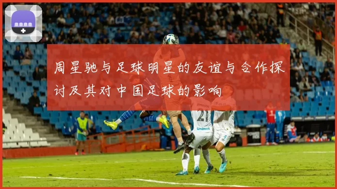 周星驰与足球明星的友谊与合作探讨及其对中国足球的影响
