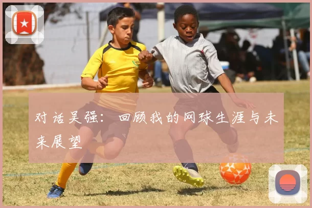 对话吴强：回顾我的网球生涯与未来展望