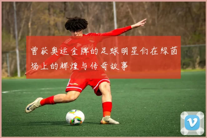 曾获奥运金牌的足球明星们在绿茵场上的辉煌与传奇故事