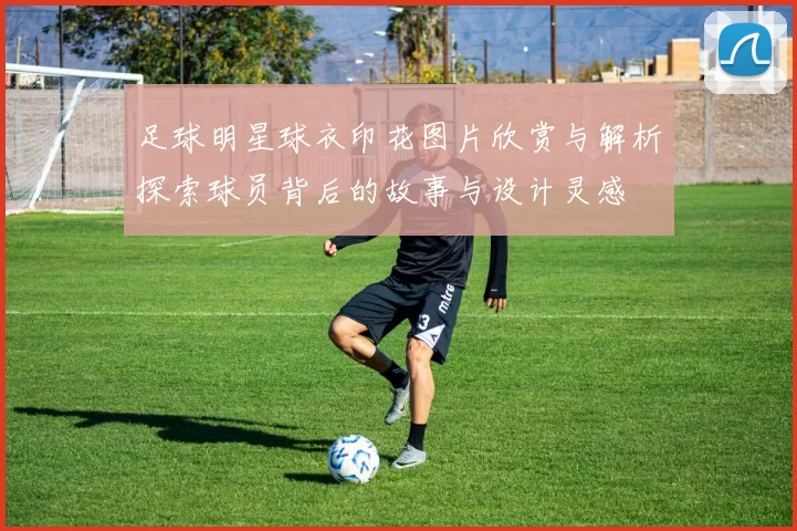 足球明星球衣印花图片欣赏与解析探索球员背后的故事与设计灵感