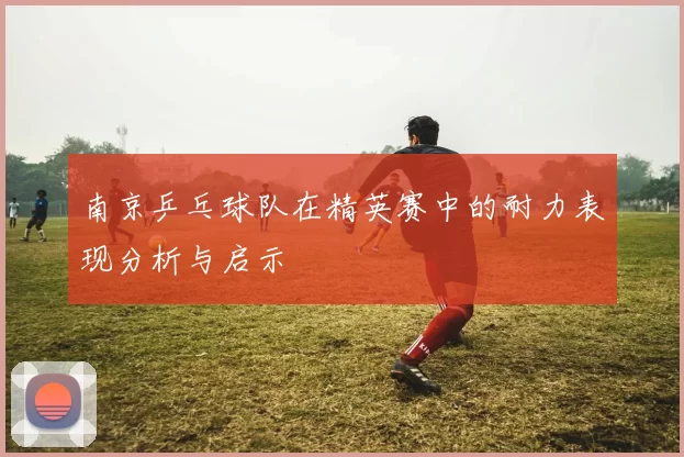 南京乒乓球队在精英赛中的耐力表现分析与启示