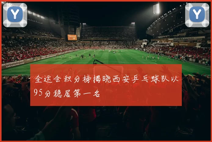 全运会积分榜揭晓西安乒乓球队以95分稳居第一名