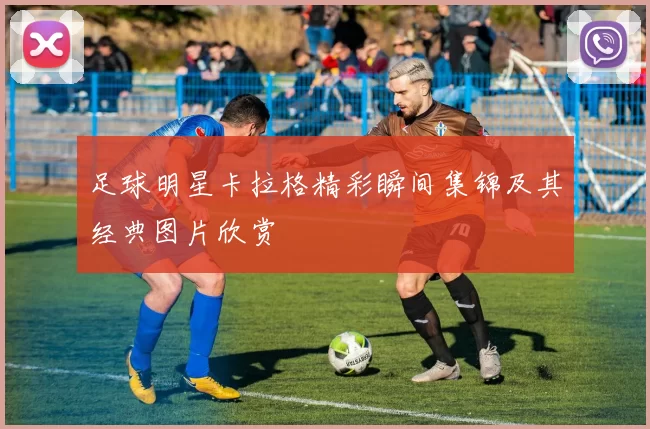 足球明星卡拉格精彩瞬间集锦及其经典图片欣赏