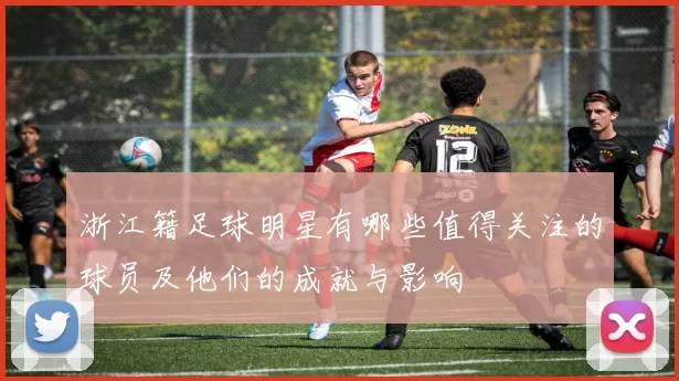 浙江籍足球明星有哪些值得关注的球员及他们的成就与影响