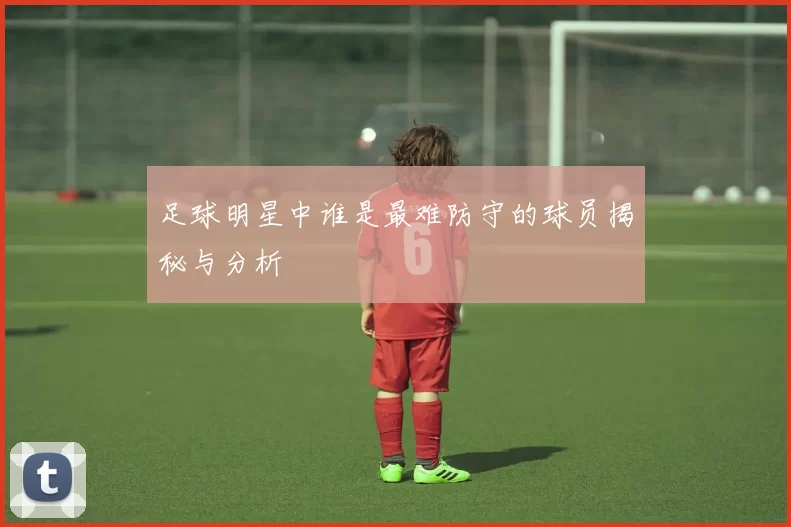 足球明星中谁是最难防守的球员揭秘与分析