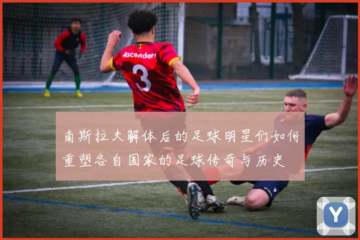 南斯拉夫解体后的足球明星们如何重塑各自国家的足球传奇与历史