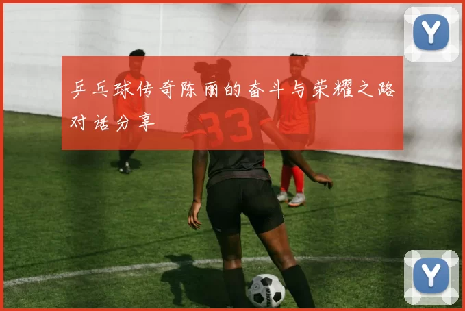 乒乓球传奇陈丽的奋斗与荣耀之路对话分享