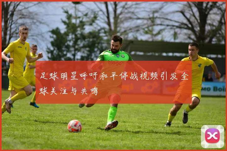足球明星呼吁和平停战视频引发全球关注与共鸣