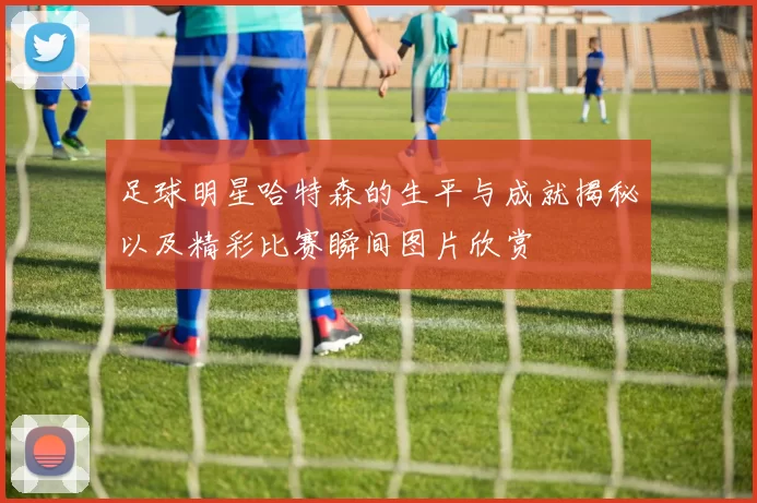 足球明星哈特森的生平与成就揭秘以及精彩比赛瞬间图片欣赏