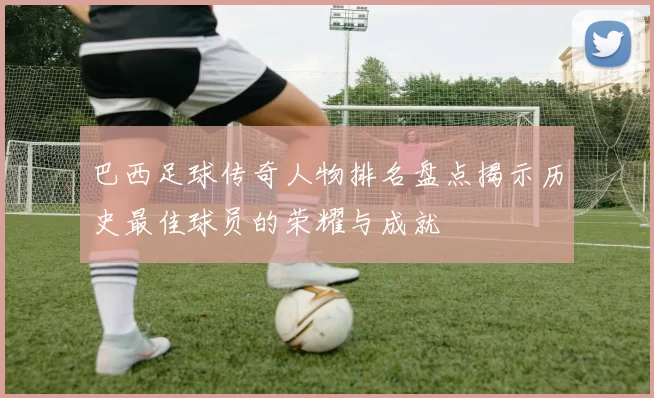 巴西足球传奇人物排名盘点揭示历史最佳球员的荣耀与成就