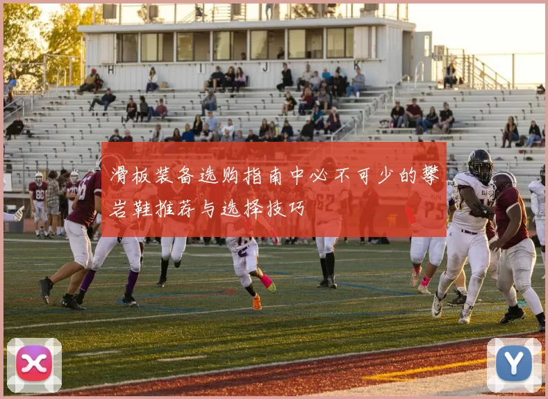 滑板装备选购指南中必不可少的攀岩鞋推荐与选择技巧