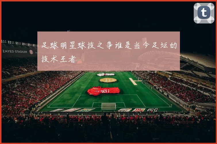 足球明星球技之争谁是当今足坛的技术王者