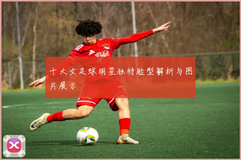 十大女足球明星独特脸型解析与图片展示