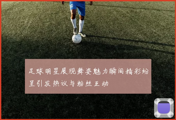 足球明星展现舞姿魅力瞬间精彩纷呈引发热议与粉丝互动