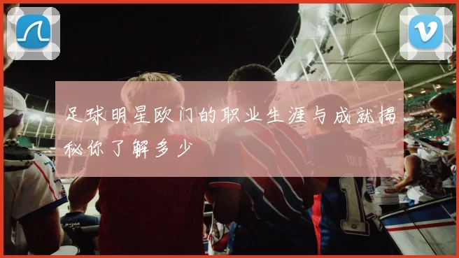 足球明星欧门的职业生涯与成就揭秘你了解多少