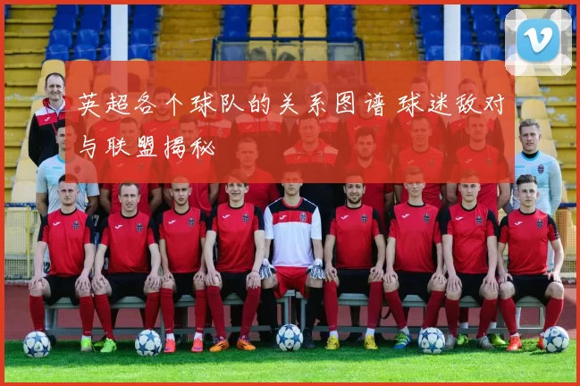 英超各个球队的关系图谱 球迷敌对与联盟揭秘