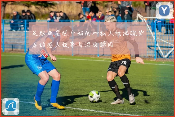 足球明星送牛奶的神秘人物揭晓背后的感人故事与温暖瞬间